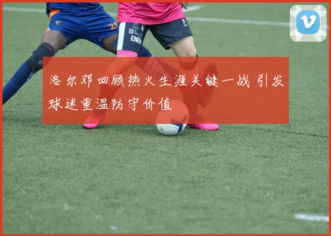 洛尔邓回顾热火生涯关键一战 引发球迷重温防守价值