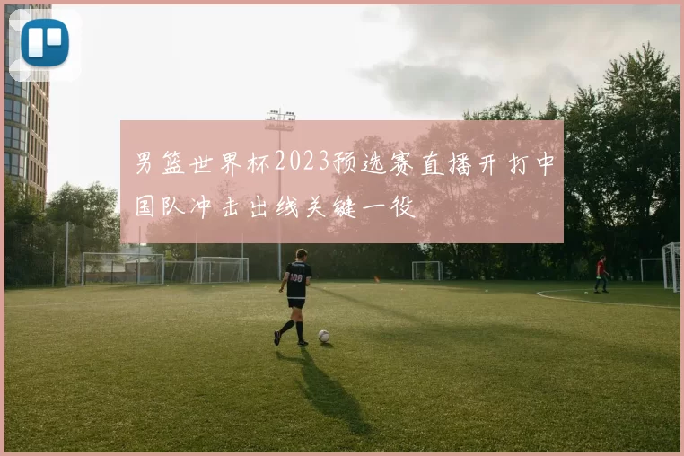 男篮世界杯2023预选赛直播开打中国队冲击出线关键一役