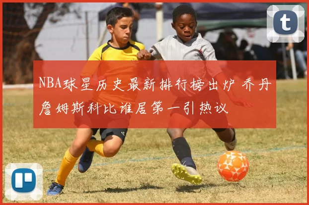NBA球星历史最新排行榜出炉 乔丹詹姆斯科比谁居第一引热议