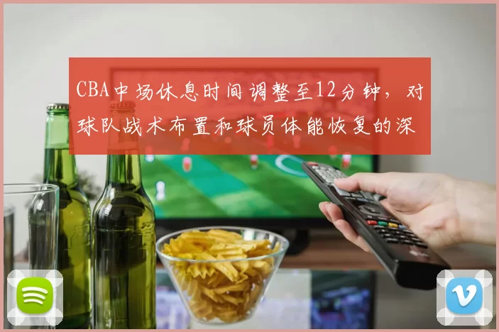 CBA中场休息时间调整至12分钟，对球队战术布置和球员体能恢复的深层影响