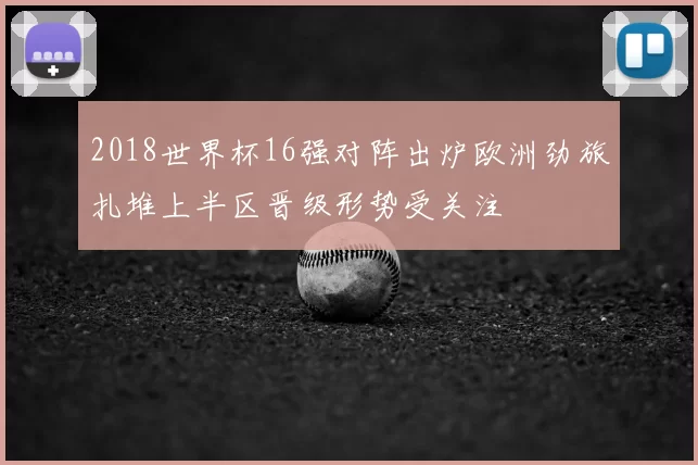 2018世界杯16强对阵出炉欧洲劲旅扎堆上半区晋级形势受关注