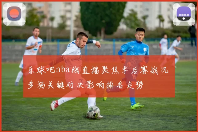 乐球吧nba线直播聚焦季后赛战况 多场关键对决影响排名走势