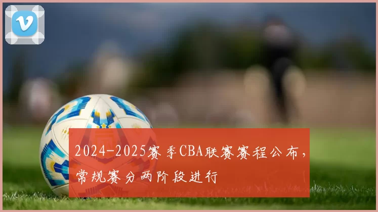2024-2025赛季CBA联赛赛程公布，常规赛分两阶段进行
