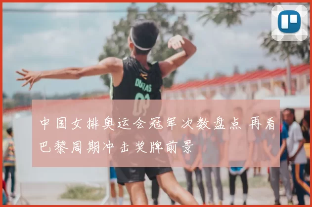 中国女排奥运会冠军次数盘点 再看巴黎周期冲击奖牌前景