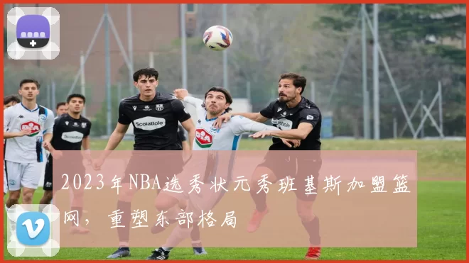 2023年NBA选秀状元秀班基斯加盟篮网，重塑东部格局