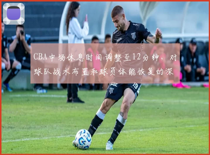 CBA中场休息时间调整至12分钟，对球队战术布置和球员体能恢复的深层影响