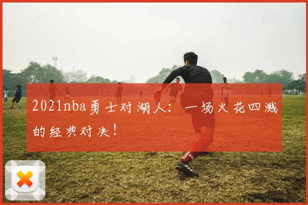 2021nba勇士对湖人：一场火花四溅的经典对决！