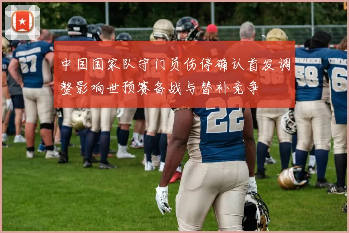 中国国家队守门员伤停确认首发调整影响世预赛备战与替补竞争