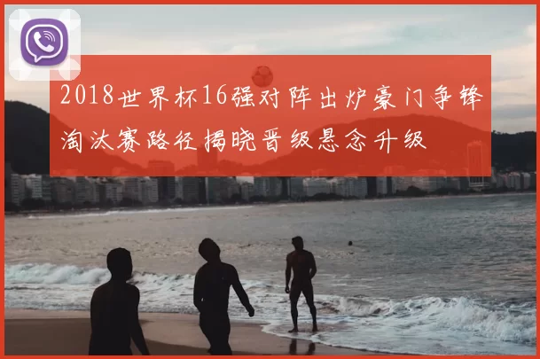2018世界杯16强对阵出炉豪门争锋淘汰赛路径揭晓晋级悬念升级
