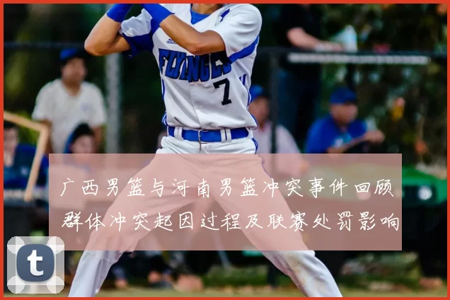广西男篮与河南男篮冲突事件回顾 群体冲突起因过程及联赛处罚影响