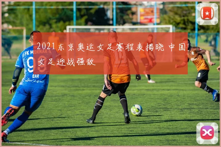 2021东京奥运女足赛程表揭晓 中国女足迎战强敌