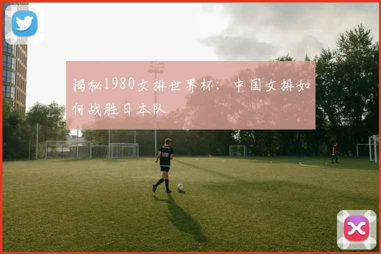 揭秘1980女排世界杯：中国女排如何战胜日本队