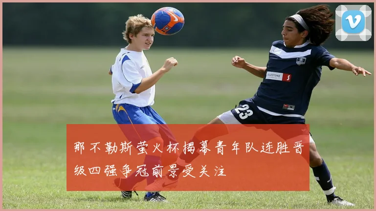 那不勒斯萤火杯揭幕青年队连胜晋级四强争冠前景受关注
