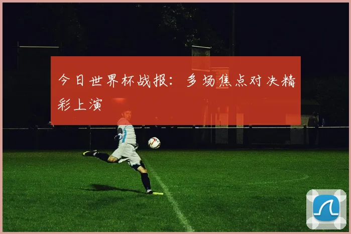 今日世界杯战报：多场焦点对决精彩上演