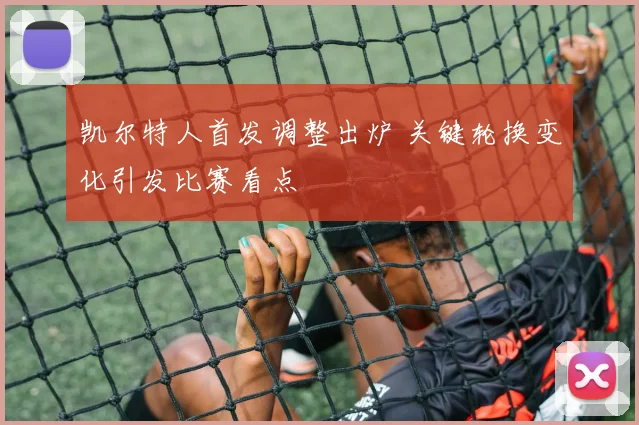 凯尔特人首发调整出炉 关键轮换变化引发比赛看点