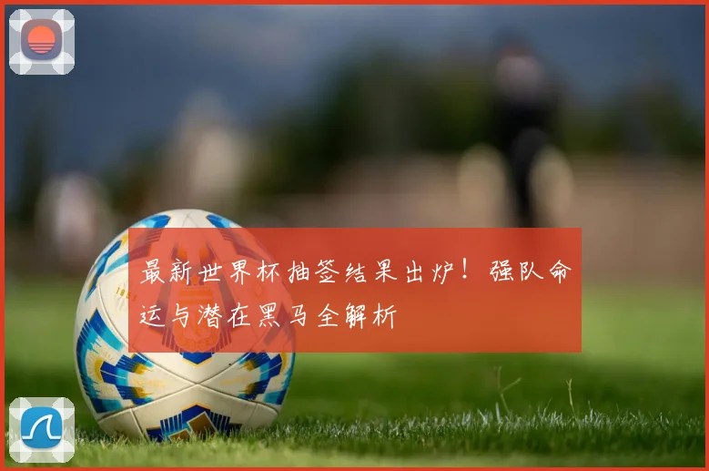 最新世界杯抽签结果出炉！强队命运与潜在黑马全解析