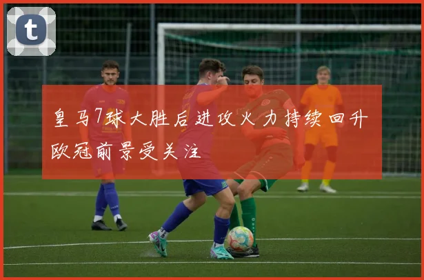 皇马7球大胜后进攻火力持续回升 欧冠前景受关注
