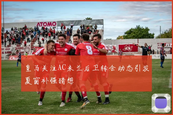 皇马关注AC米兰后卫转会动态引发夏窗补强猜想
