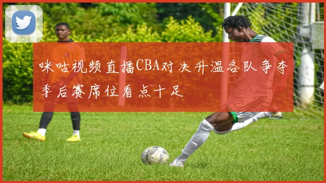 咪咕视频直播CBA对决升温各队争夺季后赛席位看点十足