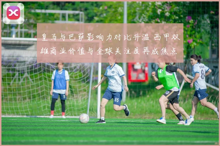 皇马与巴萨影响力对比升温 西甲双雄商业价值与全球关注度再成焦点