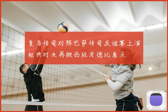 皇马传奇对阵巴萨传奇友谊赛上演经典对决再掀西班牙德比看点