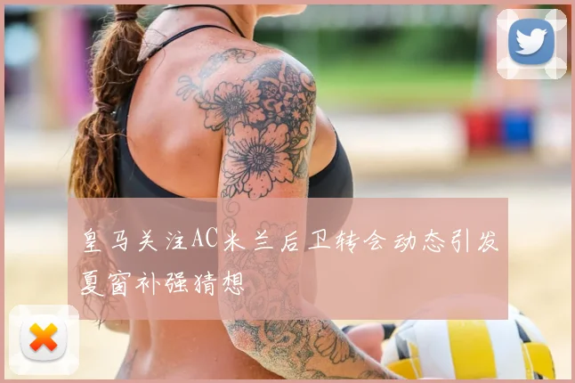 皇马关注AC米兰后卫转会动态引发夏窗补强猜想