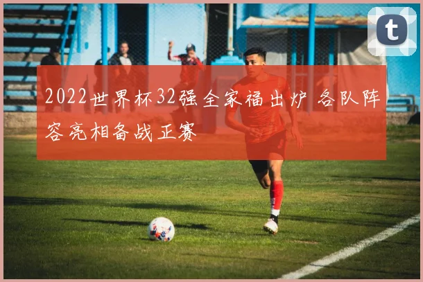 2022世界杯32强全家福出炉 各队阵容亮相备战正赛