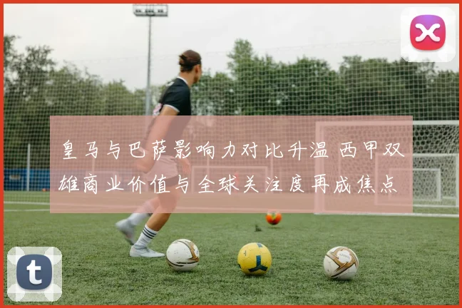 皇马与巴萨影响力对比升温 西甲双雄商业价值与全球关注度再成焦点