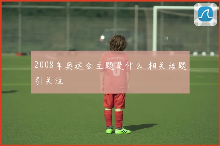 2008年奥运会主题是什么 相关话题引关注