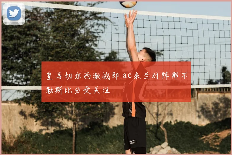 皇马切尔西激战即 ac米兰对阵那不勒斯比分受关注