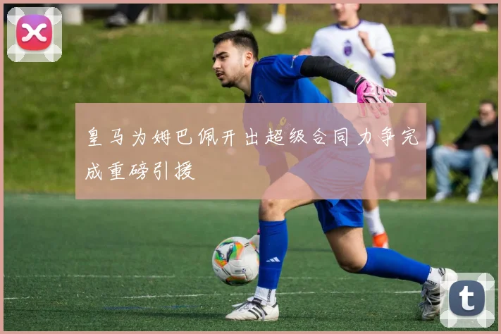 皇马为姆巴佩开出超级合同力争完成重磅引援