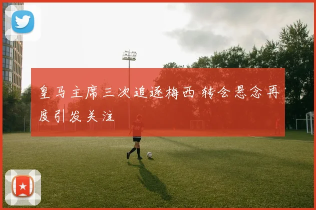 皇马主席三次追逐梅西 转会悬念再度引发关注