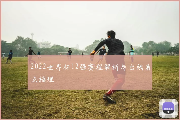 2022世界杯12强赛程解析与出线看点梳理