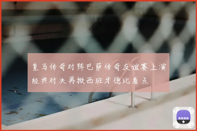 皇马传奇对阵巴萨传奇友谊赛上演经典对决再掀西班牙德比看点