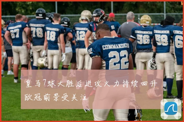 皇马7球大胜后进攻火力持续回升 欧冠前景受关注